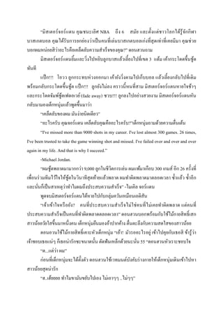 “มิ สเตอร์ จอร์ แดน คุ ณชนะเลิ ศ NBA ถึ ง 6 สมัย และตังแต่ ช าวโลกได้รู้ จกกี ฬ า
                                                                                        ั
บาสเกตบอล คุณได้รับการยกย่องว่าเป็ นคนทีเล่นบาสเกตบอลเก่งทีสุ ดเท่าทีเคยมีมา คุ ณช่ วย
                    ่
บอกผมหน่อยสิ วาอะไรคือเคล็ดลับความสําเร็จของคุณ?” ดอนฮวนถาม
        มิสเตอร์จอร์ แดนยิมและวิงไปหยิบลูกบาสแล้วเลียงไปทีเขต 3 แต้ม เค้ากระโดดขึนชูต         ้
ทันที
        แป็ ก!!! โอวว ลูกกระทบห่ วงออกมา เค้ายังวิงตามไปเก็บบอล แล้วเลียงกลับไปทีเดิ ม
พร้อมกลับกระโดดขึนชูต แป็ ก!!! ลูกยังไม่ลง คราวนี หนทีสาม มิสเตอร์ จอร์ แดนหายใจช้าๆ
                            ้
และกระโดดจัมพ์ชูตเฟดอเวย์ (fade away) ซวบ!!! ลูกลงไปอย่างสวยงาม มิสเตอร์จอร์แดนหัน
                      ้
กลับมามองเด็กหนุ่มแล้วพูดขึนมาว่า
        “เคล็ดลับของผม มันง่ายนิดเดียว”
        “อะไรครับ คุณจอร์แดน เคล็ดลับคุณคืออะไรครับ?”เด็กหนุ่มถามด้วยความตืนเต้น
        “I've missed more than 9000 shots in my career. I've lost almost 300 games. 26 times,
I've been trusted to take the game winning shot and missed. I've failed over and over and over
again in my life. And that is why I succeed.”
        -Michael Jordan.
        “ผมชูตพลาดมามากกว่า 9,000 ลูกในชีวตการเล่น ผมแพ้มาเกือบ 300 เกมส์ อีก 26 ครังที
              ้                               ิ
เพือนร่ วมทีมไว้ใจให้ชูตในวินาทีสุดท้ายแล้วพลาด ผมทําผิดพลาดมาตลอดเวลา ซําแล้ว ซําอีก
                          ้
                        ่
และนันก็เป็ นสาเหตุวาทําไมผมถึงประสบความสําเร็จ” -ไมเคิล จอร์แดน
        พูดจบมิสเตอร์จอร์แดนได้หายไปกับกลุ่มควันเหมือนเอดิสัน
        “เจ้าเข้าใจหรื อยัง? คนทีประสบความสําเร็ จไม่ใช่ คนที ไม่เคยทําผิดพลาด แต่ คนที
ประสบความสําเร็ จเป็ นคนทีทําผิดพลาดตลอดเวลา” ดอนฮวนบอกพร้อมกับใช้ไม้กายสิ ทธิ เสก
สาวน้อยวัยใสขึนมาหนึงคน เด็กหนุ่มยืนมองอ้าปากค้าง ตืนตะลึงกับความสดใสของสาวน้อย
        ดอนอวนใช้ไม้กายสิ ทธิ เคาะหัวเด็กหนุ่ม “เอ้า! มัวรออะไรอยู่ เข้าไปคุยกับเธอสิ ข้ารู ้ว่า
เจ้าชอบเธอแน่ๆ ก็เธอน่ารักซะขนาดนัน ดัดฟันเหล็กด้วยนะนัน 55 “ดอนฮวนหัวเราะชอบใจ
                  ่
        “ต...แต่วา ผม”
        ก่อนทีเด็กหนุ่มจะได้ตงตัว ดอนฮวนใช้เวทมนต์บงคับร่ างกายให้เด็กหนุ่มเดินเข้าไปหา
                                ั                        ั
สาวน้อยสุ ดน่ารัก
        “ฮ..เฮ้ยยยย ทําไมขามันขยับไปเอง ไม่เอาๆๆ ..ไม่ๆๆ”
 