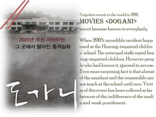 Forgotten events in the world in 2011,Movies <DOGANI>secret became known to everybody.When 2005, incredible incident happened at the Hearing-impaired children’ school. The principal staffs raped hearing-impaired children. However people who had known it, ignored to accuse. Even more surprising fact is that almost of the assailant and the responsible person teach at the school until now. Victim of this event has been suffered so far because of the indifference of the media and weak punishment. 