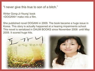 “I never give this true to son of a bitch.”Writer Gong-Ji-Young’ book <DOGANI> make into a film.She published novel DOGANI in 2009. The book became a huge issue in Korea. This story is actually happened at a hearing impairments school. This novel is serialized in DAUM BOOKS since November 2008  until May 2009. It scored huge hits. 