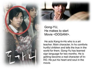 Gong-YU, He makes to startMovie <DOGANI>.He acts Kang-In-Ho who is a art teacher. Main character, In ho comforts hurtful children and tells the true in the world for them. Gong-Yu has learned sign language for two months. He is getting become a real character of In-HO. He put his heart and soul in the movie.  