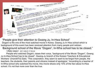 “People give their attention to GwangJu, In-Hwa School”Dogani is the one of the most watched movie in Korea. GwangJu In Hwa school which is background of this event has been received attention from many people and netizen.“Background school of the Movie “Dogani”, In-Wha school has to be closed.”<Able news>  2011-09-23 17:52:44People who watched Dogani, raises their voice, “background of the Movie “Dogani”, GwangJu In-Hwa School has to be closed”. Gwang-Ju branch of the Korean Teachers & Educational Workers’ Union(KTU) Said, “This corporation, they seem to want to be forgot from people, the teachers, the students, their parents and citizens instead of apologize.” According to a teacher of In-Wha school who watched this movie, this movie shows only 10% of the fact about In-Hwa school. It’s not that more over than the true. 