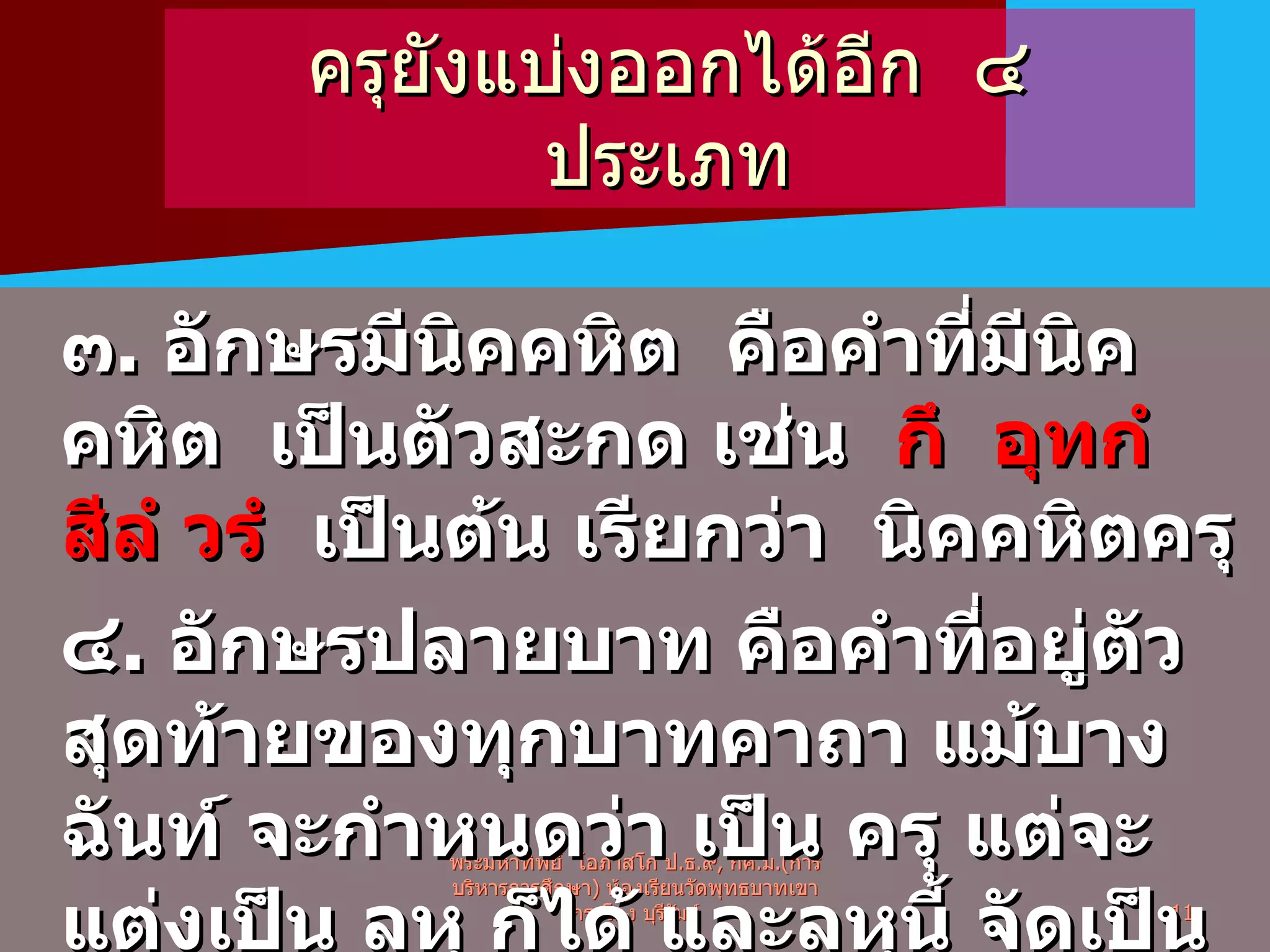ครุยังแบ่งออกได้อีก  ๔  ประเภท  ๓ .  อักษรมีนิคคหิต  คือคำที่มีนิคคหิต  เป็นตัวสะกด เช่น  กึ   อุทกํ   สีลํ   วรํ   เป็นต้น เรียกว่า  นิคคหิตครุ ๔ .  อักษรปลายบาท คือคำที่อยู่ตัวสุดท้ายของทุกบาทคาถา แม้บางฉันท์ จะกำหนดว่า เป็น ครุ แต่จะแต่งเป็น ลหุ ก็ได้ และลหุนี้ จัดเป็นครุ เรียกว่า ปาทันตครุ เช่นคาถา  ว่า  ยานีธ ภูตานิ  สมาตคา นิ พระมหาทิพย์  โอภาสโก ป . ธ . ๙ ,  กศ . ม .( การบริหารการศึกษา )  ห้องเรียนวัดพุทธบาทเขากระโคง บุรีรัมย์ 