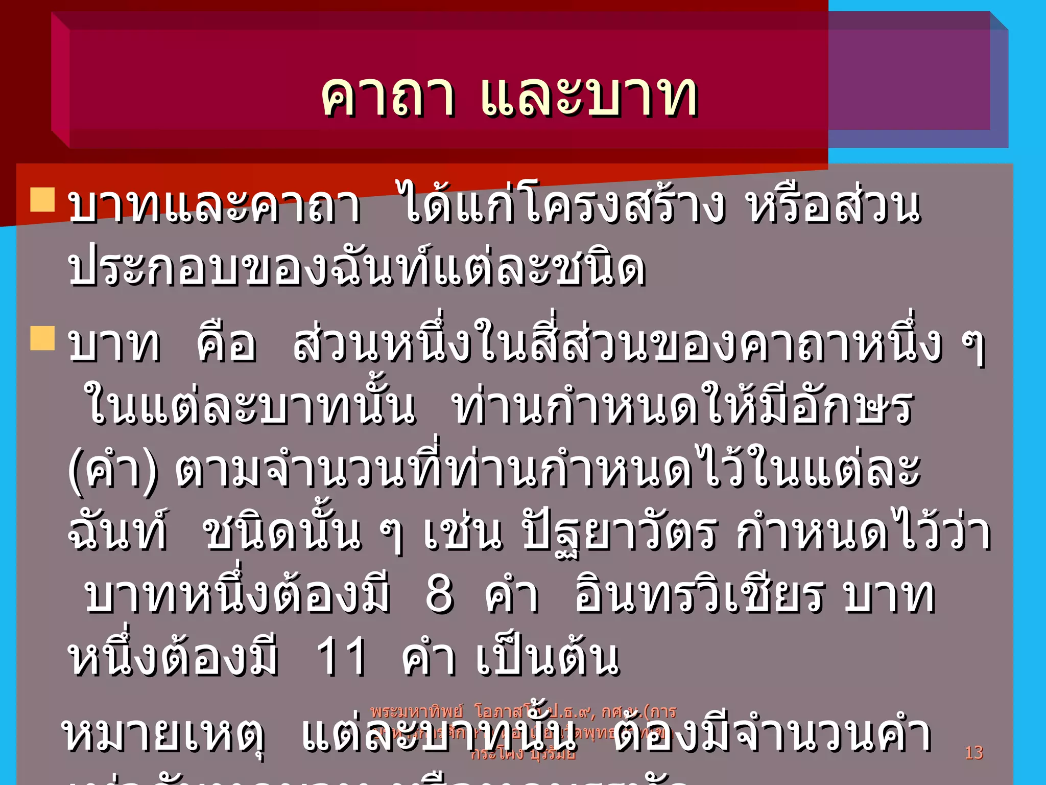 บาทและคาถา  ได้แก่โครงสร้าง หรือส่วนประกอบของฉันท์แต่ละชนิด บาท  คือ  ส่วนหนึ่งในสี่ส่วนของคาถาหนึ่ง ๆ  ในแต่ละบาทนั้น  ท่านกำหนดให้มีอักษร  ( คำ )  ตามจำนวนที่ท่านกำหนดไว้ในแต่ละฉันท์  ชนิดนั้น ๆ เช่น ปัฐยาวัตร กำหนดไว้ว่า  บาทหนึ่งต้องมี  8  คำ  อินทรวิเชียร บาทหนึ่งต้องมี  11  คำ เป็นต้น หมายเหตุ  แต่ละบาทนั้น  ต้องมีจำนวนคำเท่ากันทุกบาท หรือทุกบรรทัด พระมหาทิพย์  โอภาสโก ป . ธ . ๙ ,  กศ . ม .( การบริหารการศึกษา )  ห้องเรียนวัดพุทธบาทเขากระโคง บุรีรัมย์ คาถา และบาท  