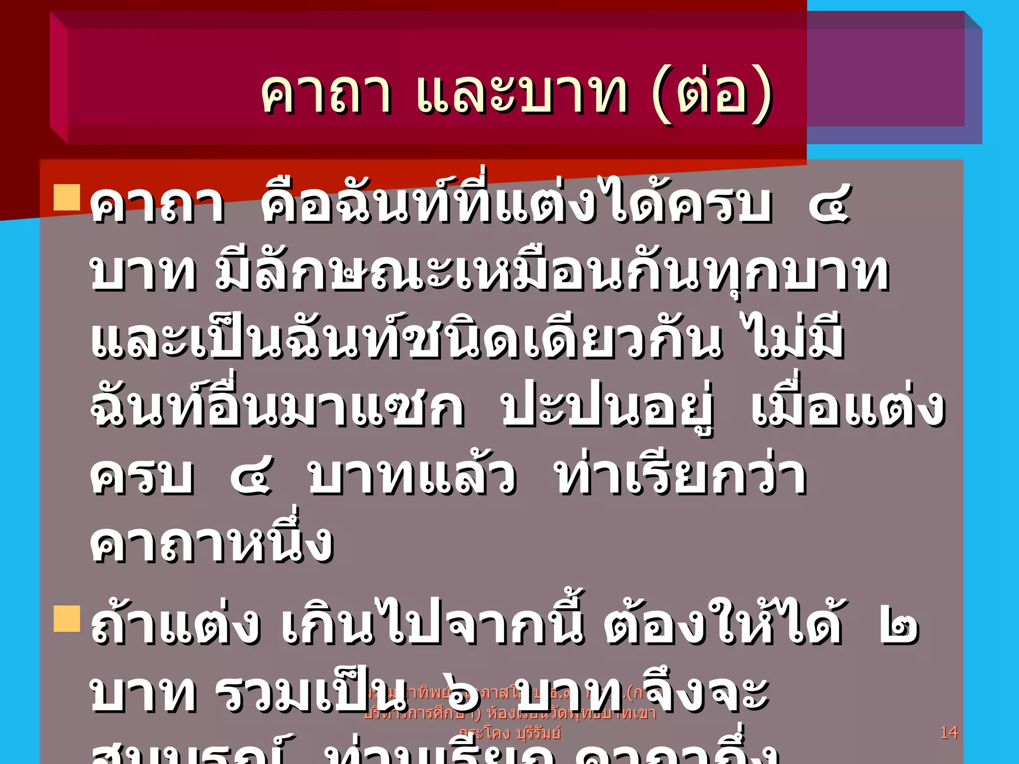 คาถา  คือฉันท์ที่แต่งได้ครบ  ๔  บาท มีลักษณะเหมือนกันทุกบาท  และเป็นฉันท์ชนิดเดียวกัน ไม่มีฉันท์อื่นมาแซก  ปะปนอยู่  เมื่อแต่งครบ  ๔  บาทแล้ว  ท่าเรียกว่า  คาถาหนึ่ง ถ้าแต่ง เกินไปจากนี้ ต้องให้ได้  ๒  บาท รวมเป็น  ๖  บาท จึงจะสมบูรณ์  ท่านเรียก คาถากึ่ง ห้ามแต่งเป็น ๓  หรือ  ๕  หรือ  ๗  บาท พระมหาทิพย์  โอภาสโก ป . ธ . ๙ ,  กศ . ม .( การบริหารการศึกษา )  ห้องเรียนวัดพุทธบาทเขากระโคง บุรีรัมย์ คาถา และบาท  ( ต่อ )  