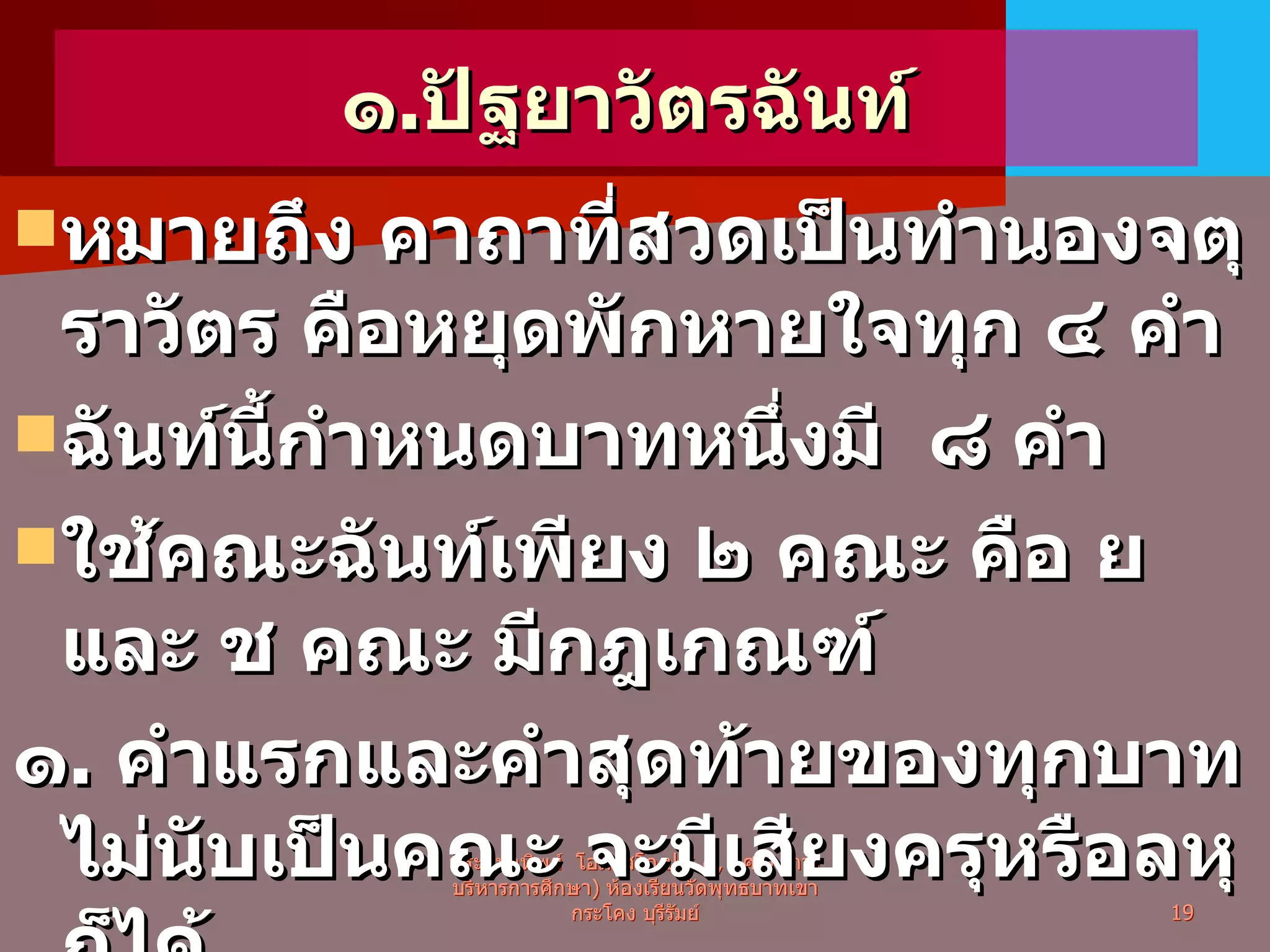 ๑ . ปัฐยาวัตรฉันท์ หมายถึง คาถาที่สวดเป็นทำนองจตุราวัตร คือหยุดพักหายใจทุก ๔ คำ ฉันท์นี้กำหนดบาทหนึ่งมี  ๘ คำ ใช้คณะฉันท์เพียง ๒ คณะ คือ ย และ ช คณะ มีกฎเกณฑ์ ๑ .  คำแรกและคำสุดท้ายของทุกบาท ไม่นับเป็นคณะ จะมีเสียงครุหรือลหุก็ได้ พระมหาทิพย์  โอภาสโก ป . ธ . ๙ ,  กศ . ม .( การบริหารการศึกษา )  ห้องเรียนวัดพุทธบาทเขากระโคง บุรีรัมย์ 