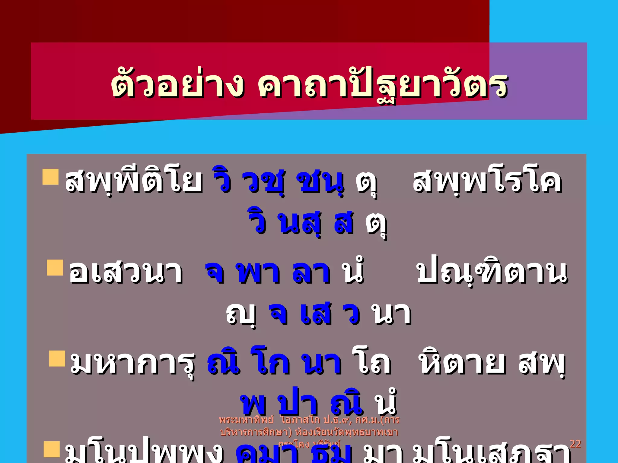 ตัวอย่าง คาถาปัฐยาวัตร สพฺพีติโย  วิ วชฺ ชนฺ  ตุ สพฺพโรโค  วิ นสฺ ส  ตุ อเสวนา  จ พา ลา  นํ ปณฺฑิตานญฺ  จ เส ว  นา มหาการุ  ณิ โก นา  โถ หิตาย สพฺ  พ ปา ณิ  นํ มโนปุพฺพงฺ  คมา ธมฺ  มา มโนเสฏฺฐา  ม โน ม  ยา พระมหาทิพย์  โอภาสโก ป . ธ . ๙ ,  กศ . ม .( การบริหารการศึกษา )  ห้องเรียนวัดพุทธบาทเขากระโคง บุรีรัมย์ 