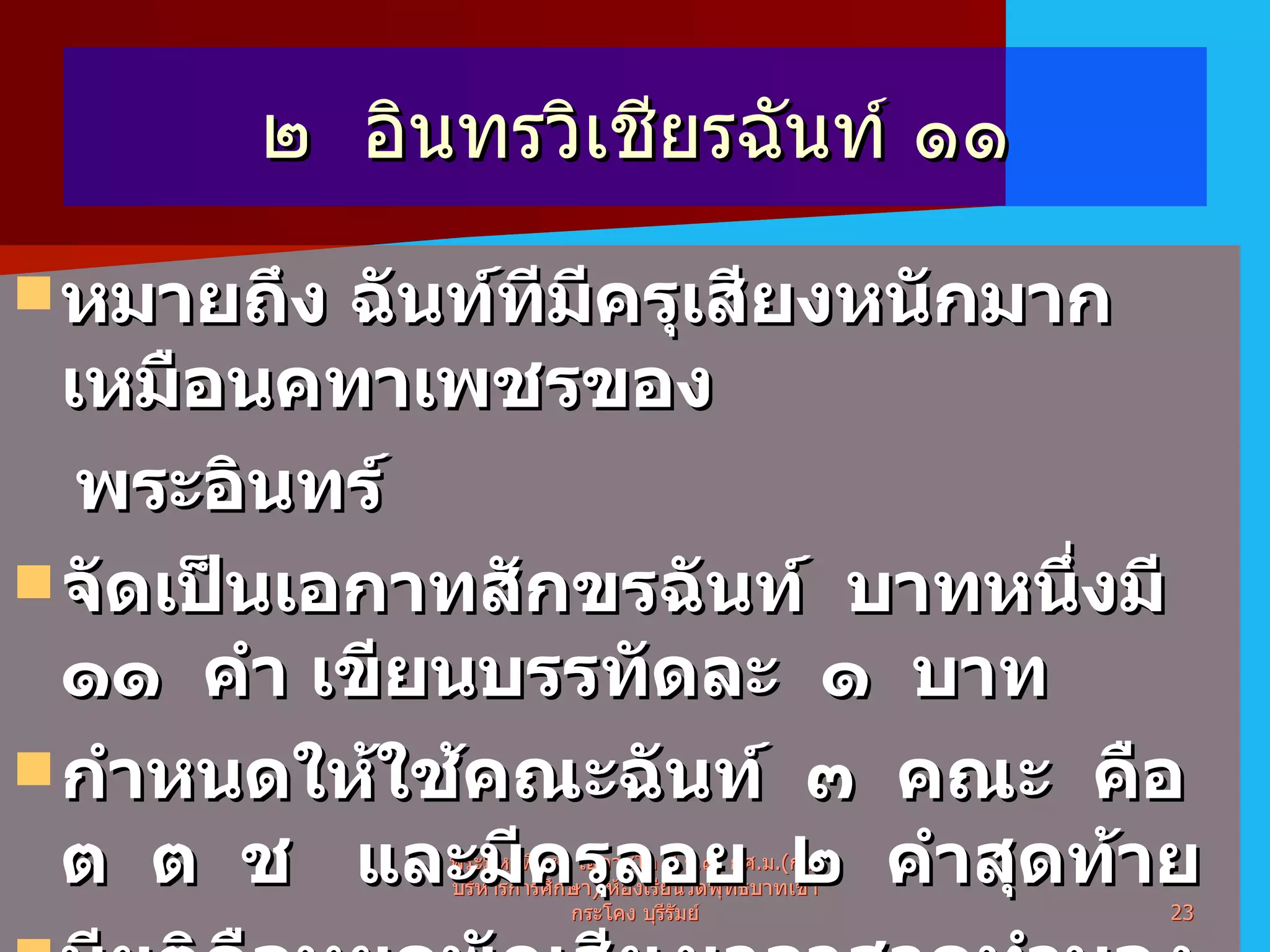 ๒  อินทรวิเชียรฉันท์ ๑๑ หมายถึง ฉันท์ทีมีครุเสียงหนักมากเหมือนคทาเพชรของ พระอินทร์  จัดเป็นเอกาทสักขรฉันท์  บาทหนึ่งมี  ๑๑  คำ เขียนบรรทัดละ  ๑  บาท กำหนดให้ใช้คณะฉันท์  ๓  คณะ  คือ  ต  ต  ช  และมีครุลอย  ๒  คำสุดท้าย มียติคือหยุดพักเสียงเวลาสวดทำนอง  คำที่  ๕  และ  ๑๑ พระมหาทิพย์  โอภาสโก ป . ธ . ๙ ,  กศ . ม .( การบริหารการศึกษา )  ห้องเรียนวัดพุทธบาทเขากระโคง บุรีรัมย์ 