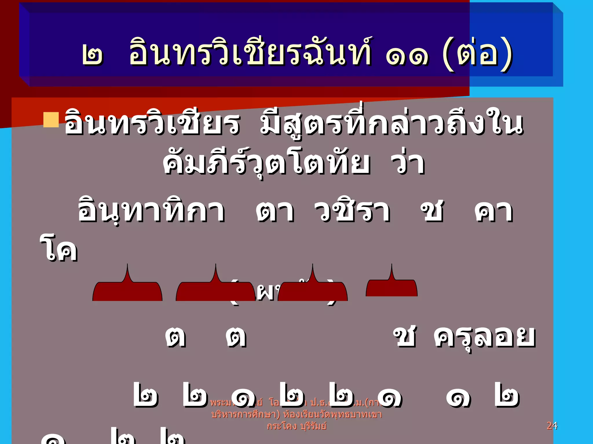 อินทรวิเชียร  มีสูตรที่กล่าวถึงในคัมภีร์วุตโตทัย  ว่า อินฺทาทิกา ตา วชิรา  ช  คา  โค ( แผนผัง )   ต   ต  ช ครุลอย   ๒  ๒  ๑  ๒  ๒  ๑  ๑  ๒  ๑  ๒  ๒ สูตร  =   อินฺ  ทา  ทิ  กา  ตา  ว  ชิ  รา  ช  คา  โค คาถาจำ  =  โย  จกฺ  ขุ   มา  โม  ห  ม  ลา  ป  กฏฺ  โ  พระมหาทิพย์  โอภาสโก ป . ธ . ๙ ,  กศ . ม .( การบริหารการศึกษา )  ห้องเรียนวัดพุทธบาทเขากระโคง บุรีรัมย์ ๒  อินทรวิเชียรฉันท์ ๑๑  ( ต่อ ) 