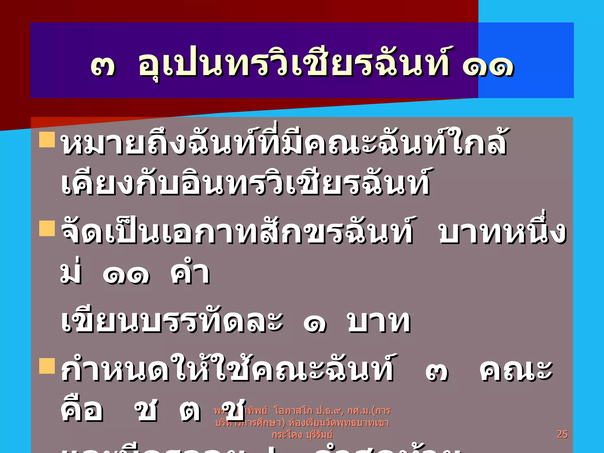 ๓  อุเปนทรวิเชียรฉันท์ ๑๑ หมายถึงฉันท์ที่มีคณะฉันท์ใกล้เคียงกับอินทรวิเชียรฉันท์  จัดเป็นเอกาทสักขรฉันท์  บาทหนึ่งม่  ๑๑  คำ  เขียนบรรทัดละ  ๑  บาท กำหนดให้ใช้คณะฉันท์  ๓  คณะ  คือ  ช  ต  ช  และมีครุลอย  ๒  คำสุดท้าย มียติคือหยุดพักเสียงเวลาสวดทำนอง คำที่ ๕ และ ๑๑ พระมหาทิพย์  โอภาสโก ป . ธ . ๙ ,  กศ . ม .( การบริหารการศึกษา )  ห้องเรียนวัดพุทธบาทเขากระโคง บุรีรัมย์ 