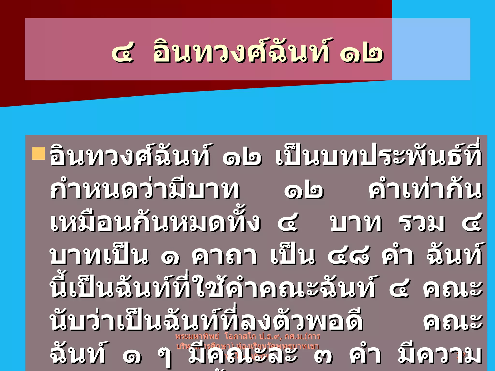 ๔  อินทวงศ์ฉันท์ ๑๒ อินทวงศ์ฉันท์ ๑๒ เป็นบทประพันธ์ที่กำหนดว่ามีบาท ๑๒ คำเท่ากัน เหมือนกันหมดทั้ง ๔   บาท รวม ๔ บาทเป็น ๑ คาถา เป็น ๔๘ คำ ฉันท์นี้เป็นฉันท์ที่ใช้คำคณะฉันท์ ๔   คณะ นับว่าเป็นฉันท์ที่ลงตัวพอดี คณะฉันท์ ๑ ๆ มีคณะละ ๓ คำ มีความหมายว่าเป็นเชื้อสายของพระอินทร์   พระมหาทิพย์  โอภาสโก ป . ธ . ๙ ,  กศ . ม .( การบริหารการศึกษา )  ห้องเรียนวัดพุทธบาทเขากระโคง บุรีรัมย์ 