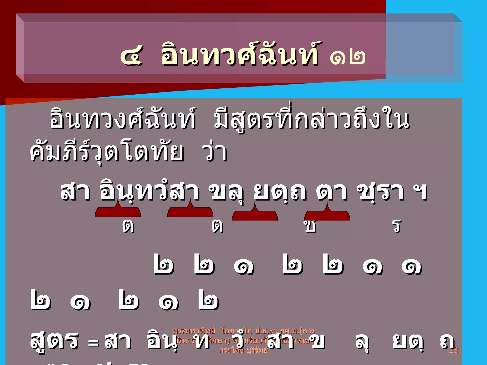 อินทวงศ์ฉันท์  มีสูตรที่กล่าวถึงในคัมภีร์วุตโตทัย  ว่า สา อินฺทวํสา ขลุ ยตฺถ ตา ชฺรา ฯ     ต   ต    ช   ร     ๒  ๒  ๑  ๒  ๒  ๑  ๑  ๒  ๑  ๒  ๑  ๒ สูตร  =   สา  อินฺ  ท  วํ  สา  ข  ลุ  ยตฺ  ถ  ตา  ช  รา  คาถาจำ  =  พุทฺ โธ  สุ  สุทฺ  โธ  ก  รุ  ณา  ม  หณฺ  ณ  โว   พระมหาทิพย์  โอภาสโก ป . ธ . ๙ ,  กศ . ม .( การบริหารการศึกษา )  ห้องเรียนวัดพุทธบาทเขากระโคง บุรีรัมย์ ๔  อินทวศ์ฉันท์   ๑๒ 