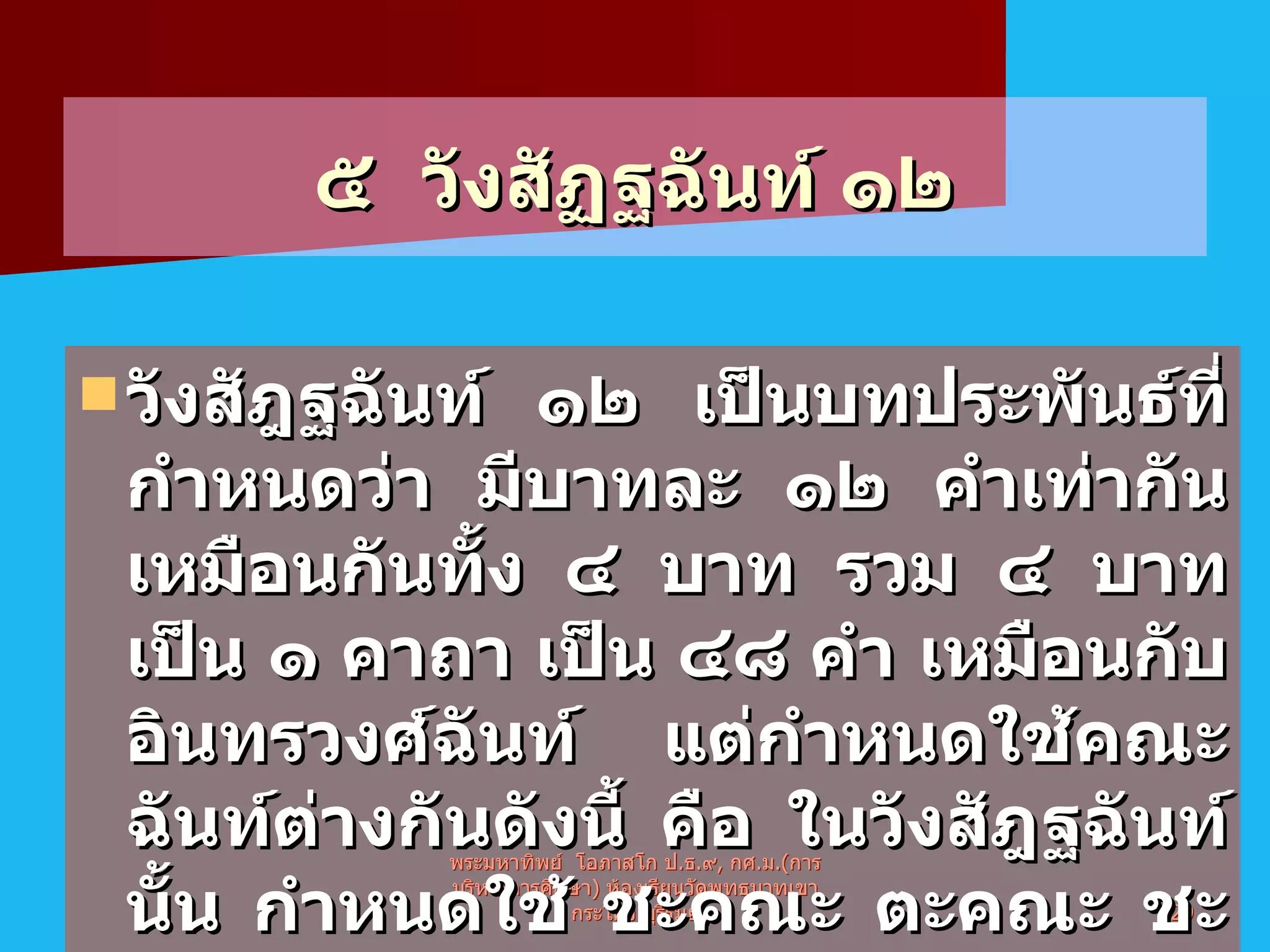 ๕  วังสัฏฐฉันท์ ๑๒ วังสัฎฐฉันท์ ๑๒ เป็นบทประพันธ์ที่กำหนดว่า มีบาทละ ๑๒ คำเท่ากันเหมือนกันทั้ง ๔ บาท รวม ๔ บาทเป็น ๑ คาถา เป็น ๔๘ คำ เหมือนกับอินทรวงศ์ฉันท์ แต่กำหนดใช้คณะฉันท์ต่างกันดังนี้ คือ ในวังสัฎฐฉันท์นั้น กำหนดใช้ ชะคณะ ตะคณะ ชะคณะและระคณะ รวม ๔ คณะฉันท์   พระมหาทิพย์  โอภาสโก ป . ธ . ๙ ,  กศ . ม .( การบริหารการศึกษา )  ห้องเรียนวัดพุทธบาทเขากระโคง บุรีรัมย์ 