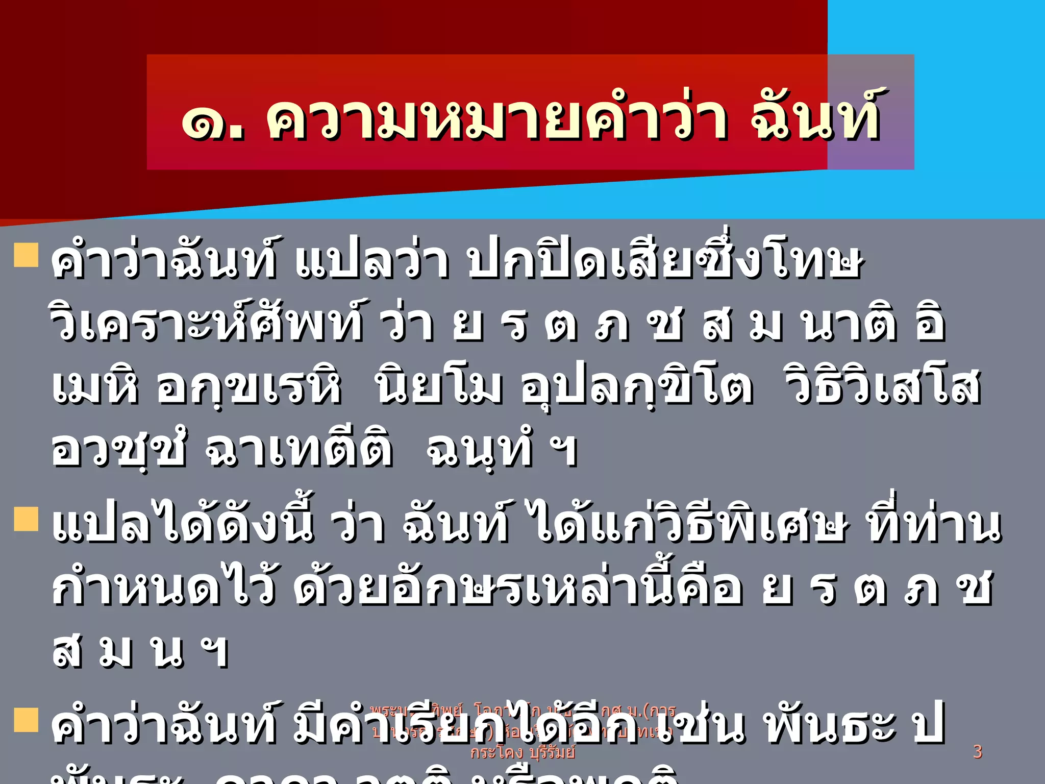 ๑ .  ความหมายคำว่า ฉันท์ คำว่าฉันท์ แปลว่า ปกปิดเสียซึ่งโทษ วิเคราะห์ศัพท์ ว่า ย ร ต ภ ช ส ม นาติ อิเมหิ อกฺขเรหิ  นิยโม อุปลกฺขิโต  วิธิวิเสโส อวชฺชํ ฉาเทตีติ  ฉนฺทํ ฯ แปลได้ดังนี้ ว่า ฉันท์ ได้แก่วิธีพิเศษ ที่ท่านกำหนดไว้ ด้วยอักษรเหล่านี้คือ ย ร ต ภ ช ส ม น ฯ คำว่าฉันท์ มีคำเรียกได้อีก เช่น พันธะ ปพันธะ  คาถา วุตติ หรือพฤติ ภาษาไทย เรียกว่า คำร้อยกรองภาษาบาลี , คำประพันธ์ภาษาบาลี พระมหาทิพย์  โอภาสโก ป . ธ . ๙ ,  กศ . ม .( การบริหารการศึกษา )  ห้องเรียนวัดพุทธบาทเขากระโคง บุรีรัมย์ 