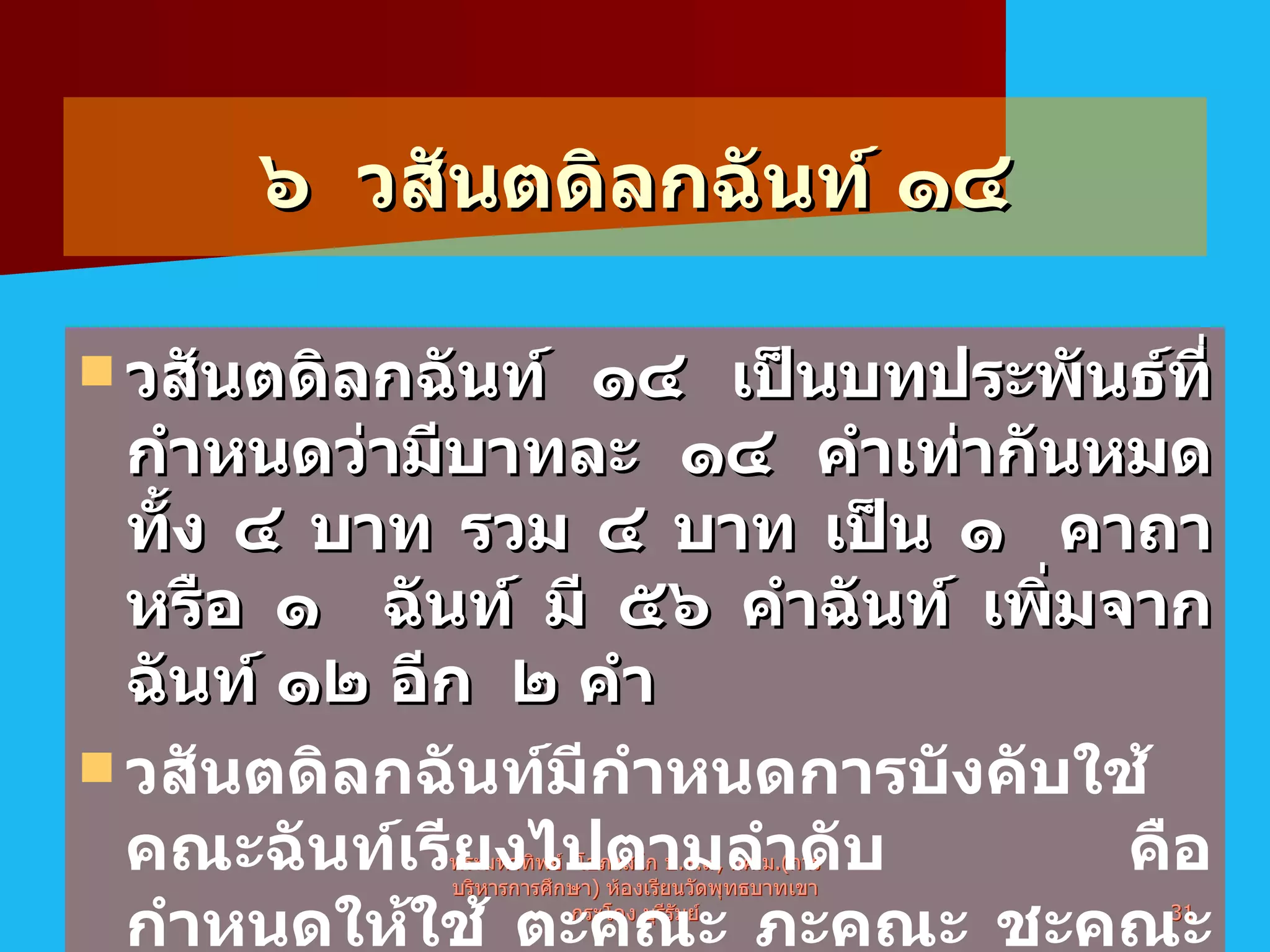 ๖  วสันตดิลกฉันท์   ๑๔ วสันตดิลกฉันท์ ๑๔ เป็นบทประพันธ์ที่กำหนดว่ามีบาทละ ๑๔ คำเท่ากันหมดทั้ง ๔ บาท รวม ๔ บาท เป็น ๑  คาถาหรือ ๑  ฉันท์ มี ๕๖ คำฉันท์ เพิ่มจากฉันท์ ๑๒ อีก  ๒ คำ   วสันตดิลกฉันท์มีกำหนดการบังคับใช้คณะฉันท์เรียงไปตามลำดับ คือ กำหนดให้ใช้ ตะคณะ ภะคณะ ชะคณะ ชะคณะ และครุลอยท้ายบทอีก ๒ คำ รวมเป็น  ๑๔  คำ   พระมหาทิพย์  โอภาสโก ป . ธ . ๙ ,  กศ . ม .( การบริหารการศึกษา )  ห้องเรียนวัดพุทธบาทเขากระโคง บุรีรัมย์ 
