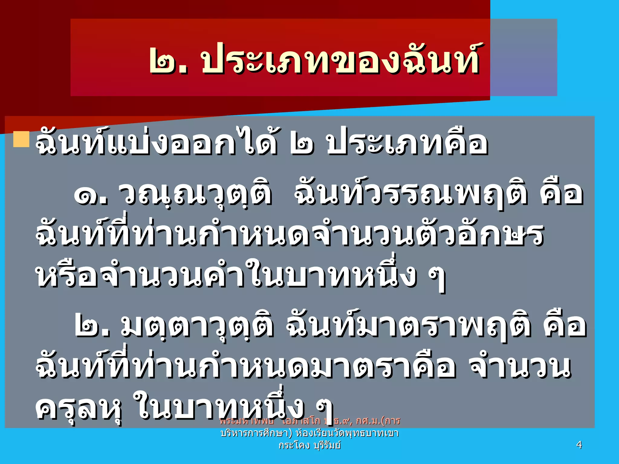 ๒ .  ประเภทของฉันท์ ฉันท์แบ่งออกได้ ๒ ประเภทคือ ๑ .  วณฺณวุตฺติ  ฉันท์วรรณพฤติ คือฉันท์ที่ท่านกำหนดจำนวนตัวอักษร หรือจำนวนคำในบาทหนึ่ง ๆ ๒ .  มตฺตาวุตฺติ ฉันท์มาตราพฤติ คือฉันท์ที่ท่านกำหนดมาตราคือ จำนวนครุลหุ ในบาทหนึ่ง ๆ พระมหาทิพย์  โอภาสโก ป . ธ . ๙ ,  กศ . ม .( การบริหารการศึกษา )  ห้องเรียนวัดพุทธบาทเขากระโคง บุรีรัมย์ 