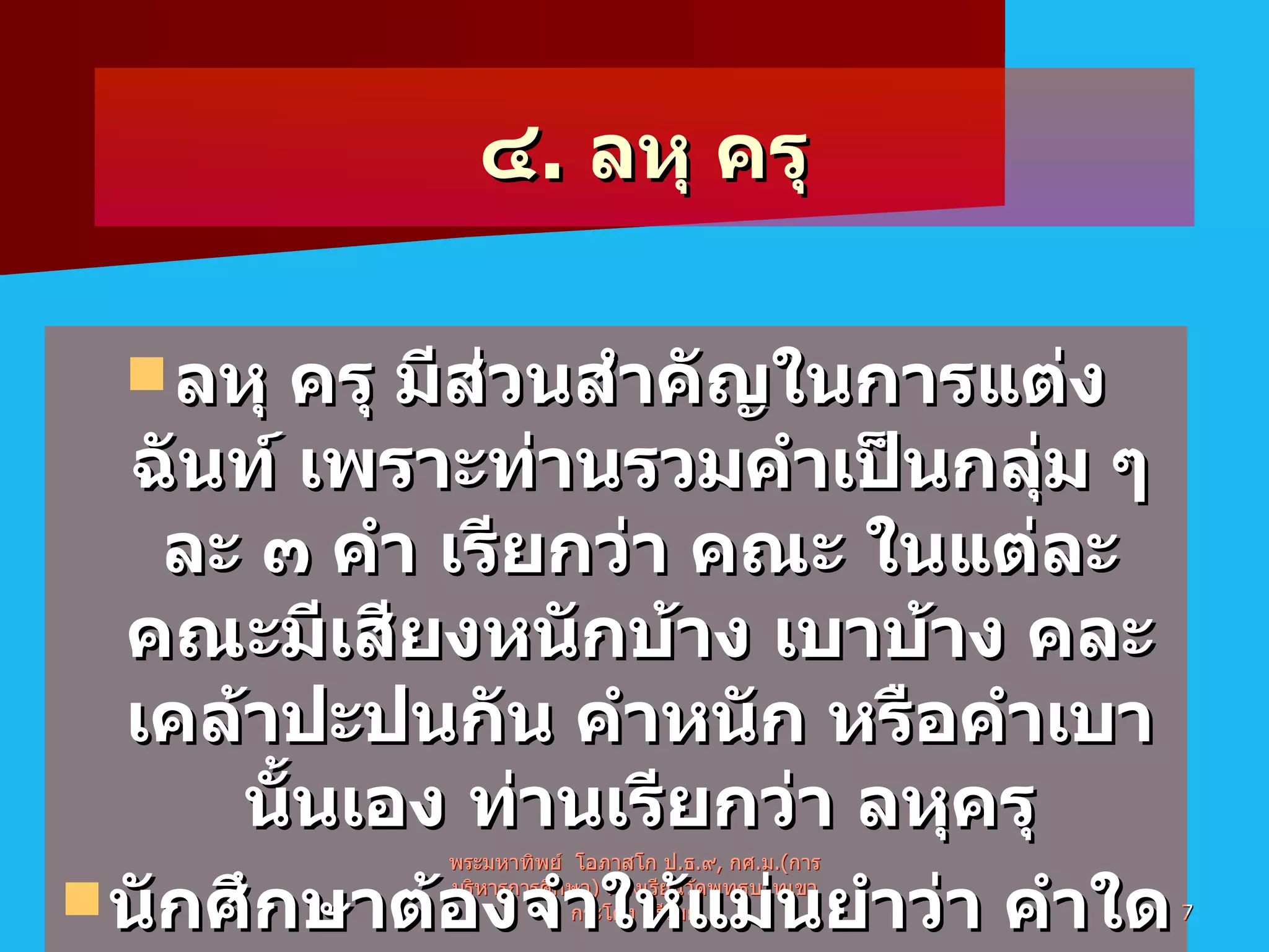 ๔ .  ลหุ ครุ ลหุ ครุ มีส่วนสำคัญในการแต่งฉันท์ เพราะท่านรวมคำเป็นกลุ่ม ๆ ละ ๓ คำ เรียกว่า คณะ ในแต่ละคณะมีเสียงหนักบ้าง เบาบ้าง คละเคล้าปะปนกัน คำหนัก หรือคำเบานั้นเอง ท่านเรียกว่า ลหุครุ นักศึกษาต้องจำให้แม่นยำว่า คำใดเป็นคำลหุ คำใดเป็นคำครุ พระมหาทิพย์  โอภาสโก ป . ธ . ๙ ,  กศ . ม .( การบริหารการศึกษา )  ห้องเรียนวัดพุทธบาทเขากระโคง บุรีรัมย์ 