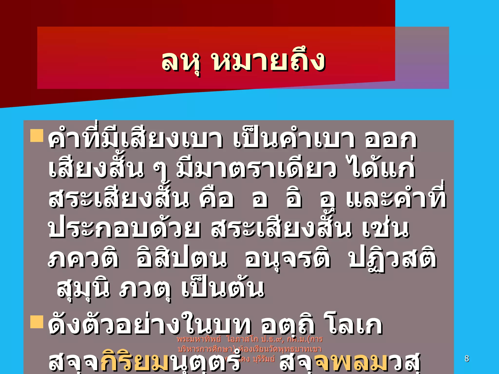 ลหุ หมายถึง คำที่มีเสียงเบา เป็นคำเบา ออกเสียงสั้น ๆ มีมาตราเดียว ได้แก่สระเสียงสั้น คือ  อ  อิ  อุ และคำที่ประกอบด้วย สระเสียงสั้น เช่น  ภควติ  อิสิปตน  อนุจรติ  ปฏิวสติ  สุมุนิ ภวตุ เป็นต้น ดังตัวอย่างในบท อตฺถิ โลเก  สจฺจ กิริยม นุตฺตรํ สจฺ จพลม วสฺสาย สจฺ จกิริยม กาสหํ พระมหาทิพย์  โอภาสโก ป . ธ . ๙ ,  กศ . ม .( การบริหารการศึกษา )  ห้องเรียนวัดพุทธบาทเขากระโคง บุรีรัมย์ 