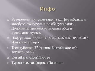 ИнфоВстоимости: путешествие на конфортабельном автобусе, экскурсионное обслуживание. Дополнительно можно заказать обед и посещение музеев.Информация по тел.: 615349, 6460146, 05640607. Или у нас в бюро:Тоомпуйестее 37 (здание Балтийского ж/д вокзала), каб.7E-mail:pandion@hot.eeТуристическая фирма «Пандион»
