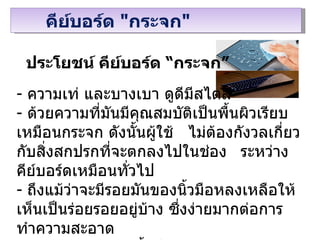 ประโยชน์   คีย์บอร์ด “กระจก” ความเท่ และบางเบา ดูดีมีสไตล์ ด้วยความที่มันมีคุณสมบัติเป็นพื้นผิวเรียบเหมือนกระจก ดังนั้นผู้ใช้  ไม่ต้องกังวลเกี่ยวกับสิ่งสกปรกที่จะตกลงไปในช่อง ระหว่างคีย์บอร์ดเหมือนทั่วไป   ถึงแม้ว่าจะมีรอยมันของนิ้วมือหลงเหลือให้เห็นเป็นร่อยรอยอยู่บ้าง ซึ่งง่ายมากต่อการทำความสะอาด ไม่มีแหล่งสะสมเชื้อโรคเหมือนคีย์บอร์ดทั่วไป ทำให้ไม่ต้องกังวลเรื่องสุขอนามัยมาก คีย์บอร์ด   " กระจก " 