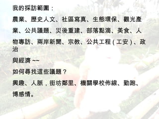 我的採訪範圍： 農業、歷史人文、社區寫真、生態環保、觀光產 業、公共議題、災後重建、部落點滴、美食、人 物專訪、兩岸新聞、宗教、公共工程 ( 工安 ) 、政治 與經濟 ~~ 如何尋找這些議題？ 興趣、人脈，街坊鄰里、機關學校佈線、勤跑、 博感情。 