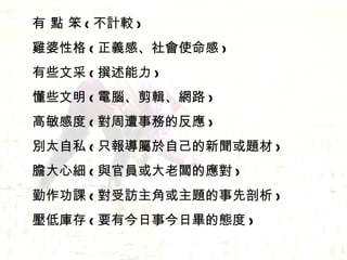 有 點 笨 ( 不計較 ) 雞婆性格 ( 正義感、社會使命感 ) 有些文采 ( 撰述能力 ) 懂些文明 ( 電腦、剪輯、網路 ) 高敏感度 ( 對周遭事務的反應 ) 別太自私 ( 只報導屬於自己的新聞或題材 ) 膽大心細 ( 與官員或大老闆的應對 ) 勤作功課 ( 對受訪主角或主題的事先剖析 ) 壓低庫存 ( 要有今日事今日畢的態度 ) 
