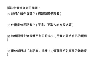 採訪中最常碰到的問題： ※ 如何介紹你自己？ ( 網路新聞參與者 ) ※ 什麼是公民記者？ ( 不貪、不取ㄟ地方放送頭 ) ※ 如何面對主流媒體不削的眼光？ ( 用實力證明自己的價值 ) ※ 遭公部門以「非記者」排斥！ ( 情蒐證明對事件的敏銳度 ) 