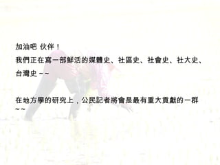 加油吧 伙伴！ 我們正在寫一部鮮活的媒體史、社區史、社會史、社大史、 台灣史 ~~ 在地方學的研究上，公民記者將會是最有重大貢獻的一群 ~~ 