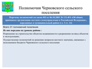 Полномочия Черновского сельского поселения Герб МР(ГО) Перечень полномочий согласно ФЗ от 06.10.2003 № 131-ФЗ «Об общих принципах организации местного самоуправления в Российской Федерации», переданных в муниципальный район (гл. 3 ст. 14) Всего 31 полномочий поселения Из них передано на уровень района : Разрешение на строительство объектов недвижимости и разрешение на ввод объектов в эксплуатацию; Осуществление полномочий по решению вопросов местного значения, связанных с исполнением бюджета Черновского сельского поселения 