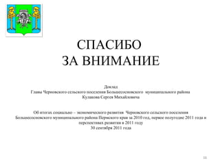 СПАСИБО  ЗА ВНИМАНИЕ Доклад Главы Черновского сельского поселения Большесосновского  муниципального района  Кулакова Сергея Михайловича Об итогах социально – экономического развития  Черновского сельского поселения Большесосновского муниципального района Пермского края за 2010 год, первое полугодие 2011 года и перспективах развития в 2011 году 30 сентября 2011 года Герб МР(ГО) 