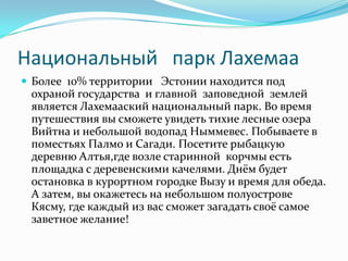 Национальный   парк ЛахемааБолее  10% территории   Эстонии находится под охраной государства  и главной  заповедной  землей является Лахемааский национальный парк. Во время путешествия вы сможете увидеть тихие лесные озера Вийтна и небольшой водопад Ныммевес. Побываете в поместьях Палмо и Сагади. Посетите рыбацкую деревню Алтья,где возле старинной  корчмы есть площадка с деревенскими качелями. Днём будет остановка в курортном городке Вызу и время для обеда. А затем, вы окажетесь на небольшом полуострове Кясму, где каждый из вас сможет загадать своё самое заветное желание! 