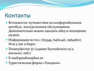 КонтактыВстоимости: путешествие на конфортабельном автобусе, экскурсионное обслуживание. Дополнительно можно заказать обед и посещение музеев.Информация по тел.: 615349, 6460146, 05640607. Или у нас в бюро:Тоомпуйестее 37 (здание Балтийского ж/д вокзала), каб.7E-mail:pandion@hot.eeТуристическая фирма «Пандион»
