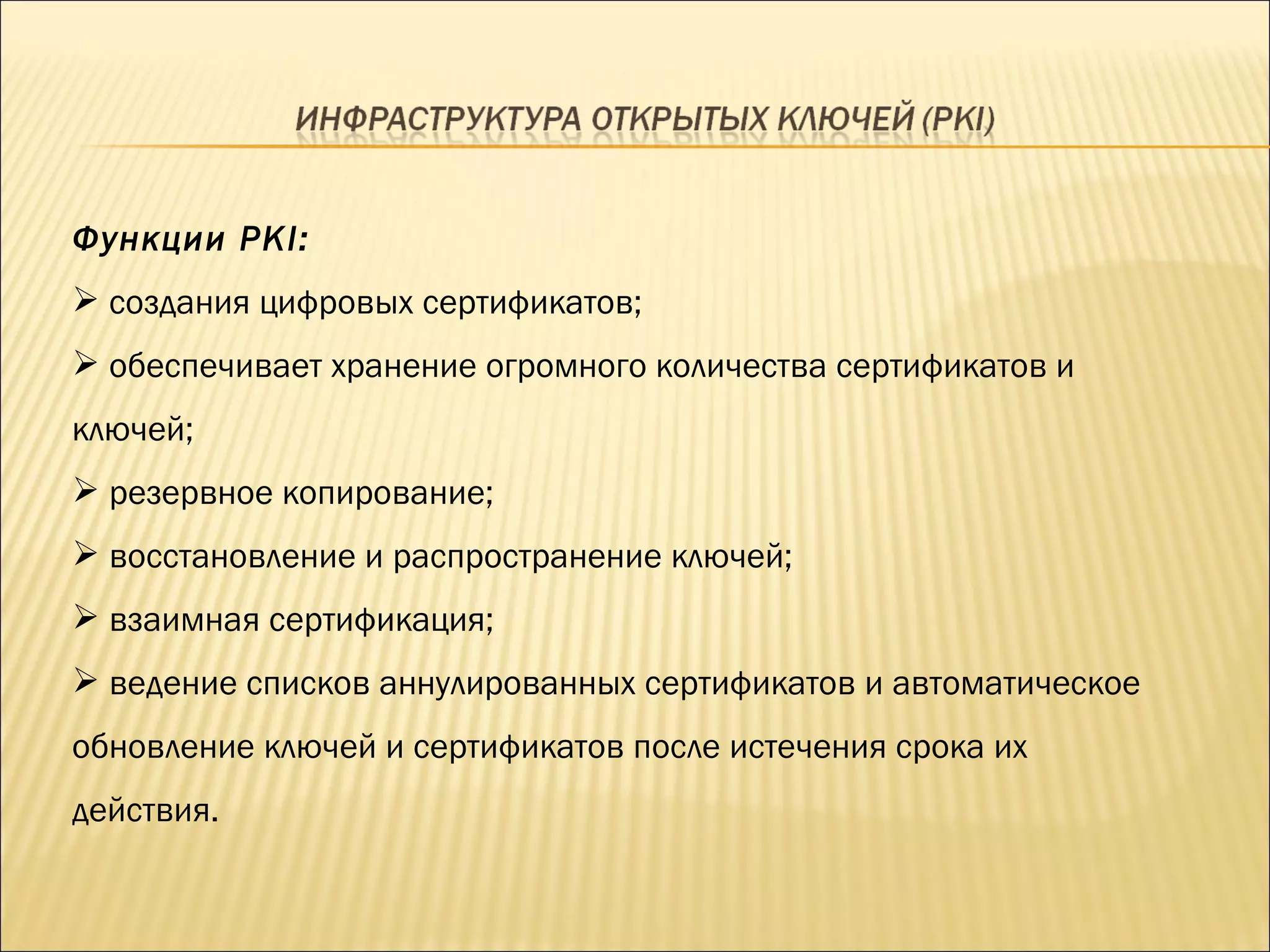 Функции  PKI: создания цифровых сертификатов; обеспечивает хранение огромного количества сертификатов и ключей; резервное копирование; восстановление и распространение ключей; взаимная сертификация; ведение списков аннулированных сертификатов и автоматическое обновление ключей и сертификатов после истечения срока их действия. 