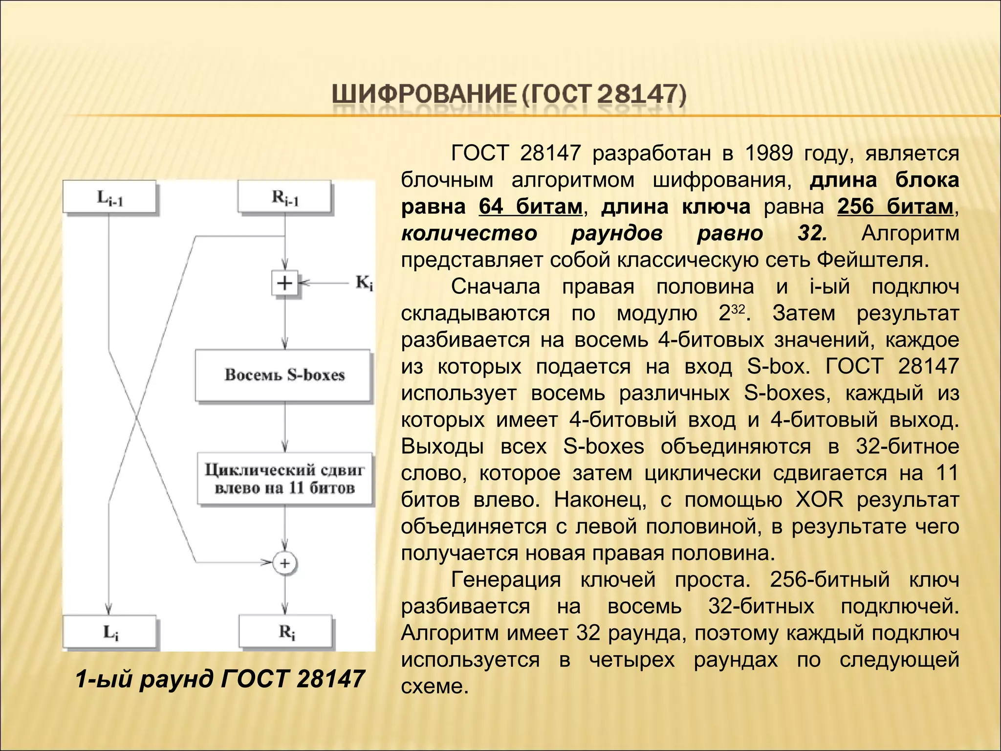 1- ый раунд ГОСТ 28147 ГОСТ 28147 разработан в 1989 году, является блочным алгоритмом шифрования,  длина блока равна  64 битам ,  длина ключа  равна  256 битам ,  количество раундов равно 32.  Алгоритм представляет собой классическую сеть Фейштеля. Сначала правая половина и i-ый подключ складываются по модулю 2 32 . Затем результат разбивается на восемь 4-битовых значений, каждое из которых подается на вход S-box. ГОСТ 28147 использует восемь различных S-boxes, каждый из которых имеет 4-битовый вход и 4-битовый выход. Выходы всех S-boxes объединяются в 32-битное слово, которое затем циклически сдвигается на 11 битов влево. Наконец, с помощью XOR результат объединяется с левой половиной, в результате чего получается новая правая половина. Генерация ключей проста. 256-битный ключ разбивается на восемь 32-битных подключей. Алгоритм имеет 32 раунда, поэтому каждый подключ используется в четырех раундах по следующей схеме . 