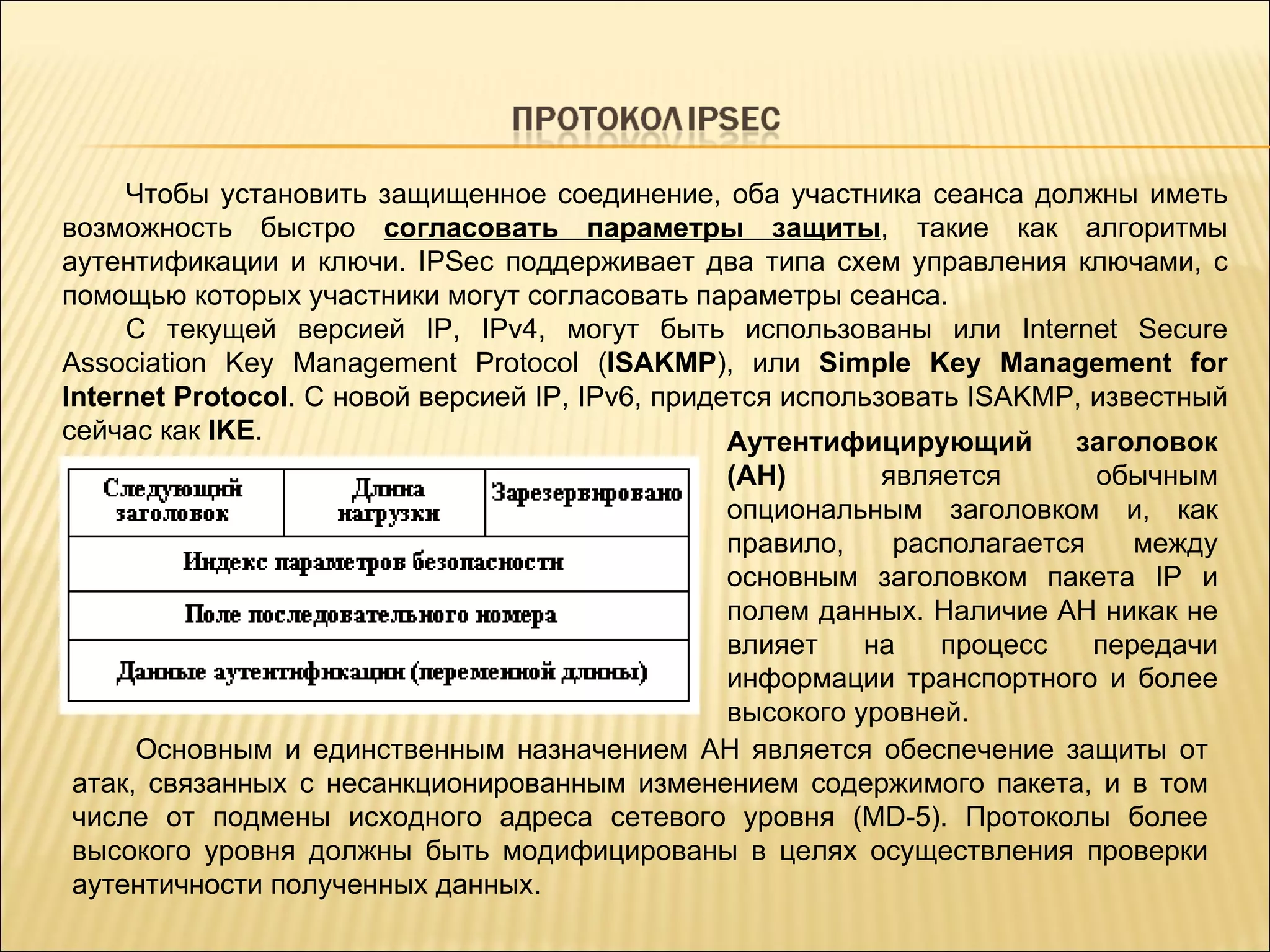 Чтобы установить защищенное соединение, оба участника сеанса должны иметь возможность быстро  согласовать параметры защиты , такие как алгоритмы аутентификации и ключи. IPSec поддерживает два типа схем управления ключами, с помощью которых участники могут согласовать параметры сеанса.  С текущей версией IP, IPv4, могут быть использованы или Internet Secure Association Key Management Protocol ( ISAKMP ), или  Simple Key Management for Internet Protocol . С новой версией IP, IPv6, придется использовать ISAKMP, известный сейчас как  IKE . Аутентифицирующий заголовок (AH)  является обычным опциональным заголовком и, как правило, располагается между основным заголовком пакета IP и полем данных. Наличие AH никак не влияет на процесс передачи информации транспортного и более высокого уровней.  Основным и единственным назначением AH является обеспечение защиты от атак, связанных с несанкционированным изменением содержимого пакета, и в том числе от подмены исходного адреса сетевого уровня  ( MD-5 ) . Протоколы более высокого уровня должны быть модифицированы в целях осуществления проверки аутентичности полученных данных . 