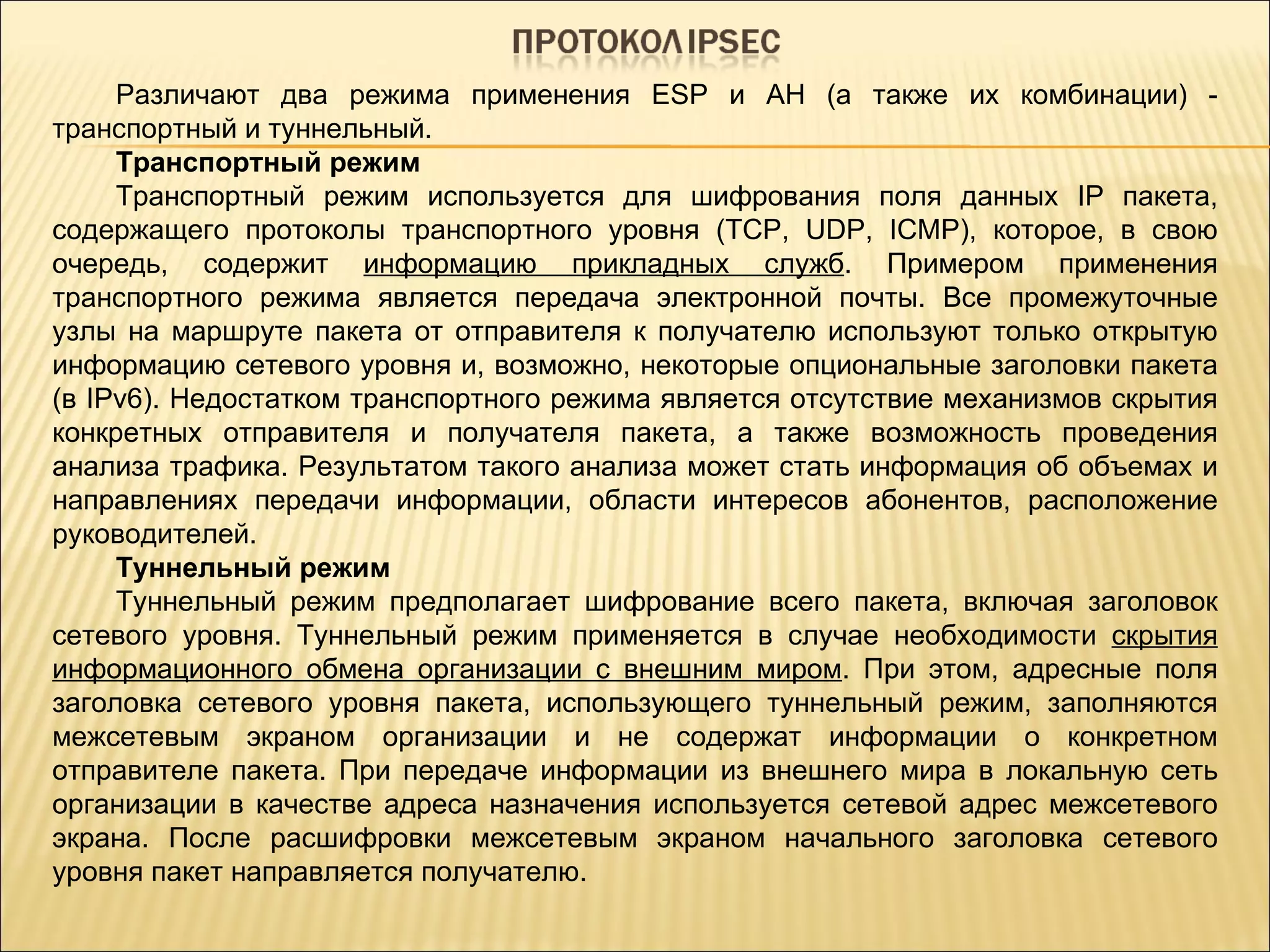 Различают два режима применения ESP и AH (а также их комбинации) - транспортный и туннельный. Транспортный режим Транспортный режим используется для шифрования поля данных IP пакета, содержащего протоколы транспортного уровня (TCP, UDP, ICMP), которое, в свою очередь, содержит  информацию прикладных служб . Примером применения транспортного режима является передача электронной почты. Все промежуточные узлы на маршруте пакета от отправителя к получателю используют только открытую информацию сетевого уровня и, возможно, некоторые опциональные заголовки пакета (в IPv6). Недостатком транспортного режима является отсутствие механизмов скрытия конкретных отправителя и получателя пакета, а также возможность проведения анализа трафика. Результатом такого анализа может стать информация об объемах и направлениях передачи информации, области интересов абонентов, расположение руководителей. Туннельный режим Туннельный режим предполагает шифрование всего пакета, включая заголовок сетевого уровня. Туннельный режим применяется в случае необходимости  скрытия информационного обмена организации с внешним миром . При этом, адресные поля заголовка сетевого уровня пакета, использующего туннельный режим, заполняются межсетевым экраном организации и не содержат информации о конкретном отправителе пакета. При передаче информации из внешнего мира в локальную сеть организации в качестве адреса назначения используется сетевой адрес межсетевого экрана. После расшифровки межсетевым экраном начального заголовка сетевого уровня пакет направляется получателю. 