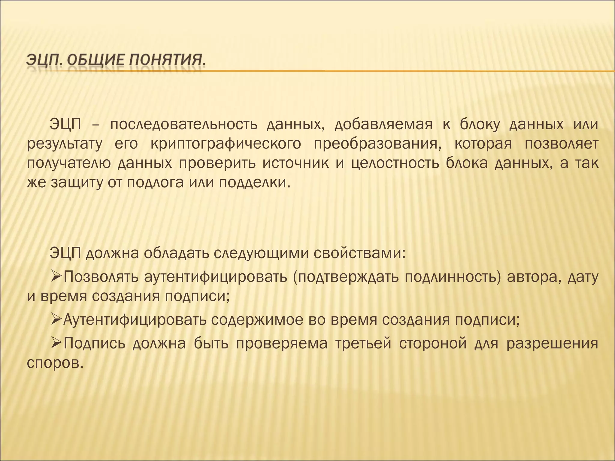 ЭЦП – последовательность данных, добавляемая к блоку данных или результату его криптографического преобразования, которая позволяет получателю данных проверить источник и целостность блока данных, а так же защиту от подлога или подделки. ЭЦП должна обладать следующими свойствами: Позволять аутентифицировать (подтверждать подлинность) автора, дату и время создания подписи; Аутентифицировать содержимое во время создания подписи; Подпись должна быть проверяема третьей стороной для разрешения споров. 