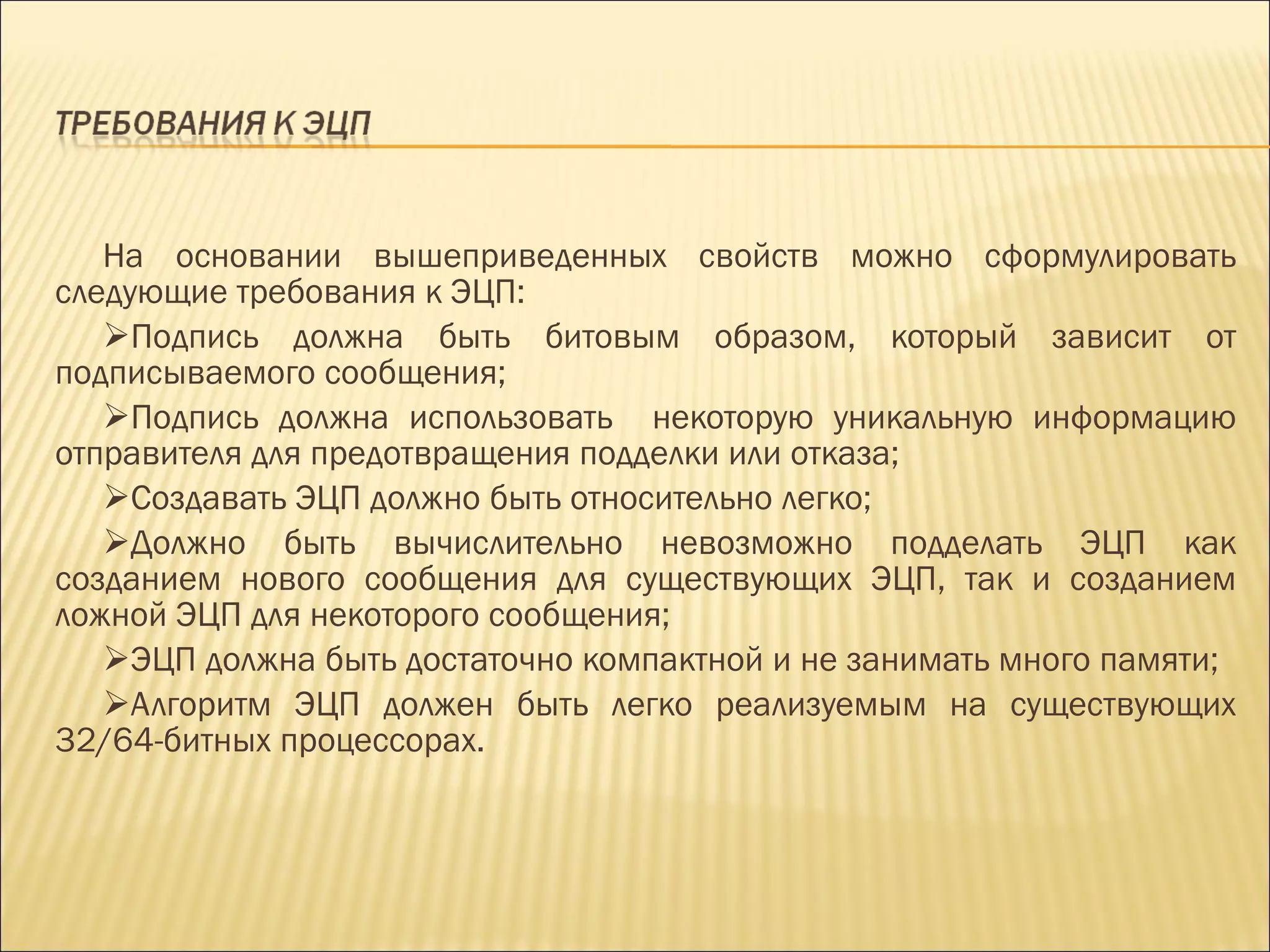 На основании вышеприведенных свойств можно сформулировать следующие требования к ЭЦП: Подпись должна быть битовым образом, который зависит от подписываемого сообщения; Подпись должна использовать  некоторую уникальную информацию отправителя для предотвращения подделки или отказа; Создавать ЭЦП должно быть относительно легко; Должно быть вычислительно невозможно подделать ЭЦП как созданием нового сообщения для существующих ЭЦП, так и созданием ложной ЭЦП для некоторого сообщения; ЭЦП должна быть достаточно компактной и не занимать много памяти; Алгоритм ЭЦП должен быть легко реализуемым на существующих 32/64-битных процессорах. 