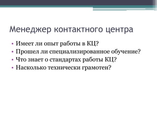 Менеджер контактного центраИмеет ли опыт работы в КЦ?Прошел ли специализированное обучение?Что знает о стандартах работы КЦ?Насколько технически грамотен? 