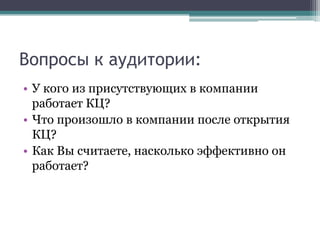 Вопросы к аудитории:У кого из присутствующих в компании  работает КЦ?Что произошло в компании после открытия КЦ?Как Вы считаете, насколько эффективно он работает? 