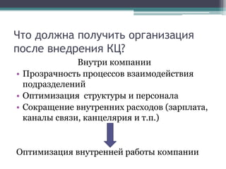 Что должна получить организация после внедрения КЦ?Внутри компанииПрозрачность процессов взаимодействия подразделенийОптимизация  структуры и персоналаСокращение внутренних расходов (зарплата, каналы связи, канцелярия и т.п.)Оптимизация внутренней работы компании