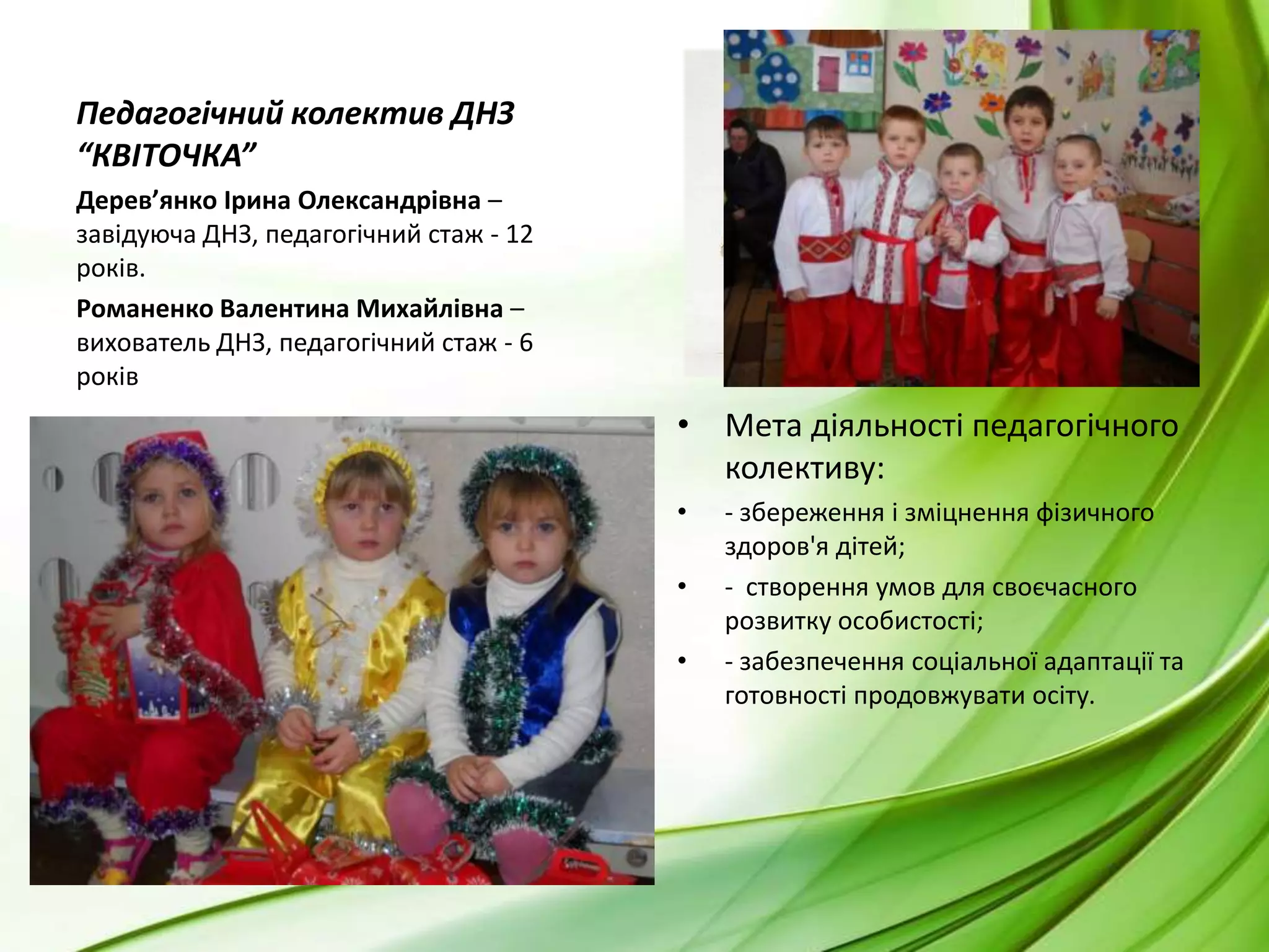 Педагогічний колектив ДНЗ “КВІТОЧКА”Дерев’янко Ірина Олександрівна – завідуюча ДНЗ, педагогічний стаж - 12 років.Романенко Валентина Михайлівна – вихователь ДНЗ, педагогічний стаж - 6 роківМета діяльності педагогічного колективу: - збереження і зміцнення фізичного здоров'я дітей;-  створення умов для своєчасного розвитку особистості;- забезпечення соціальної адаптації та готовності продовжувати осіту.