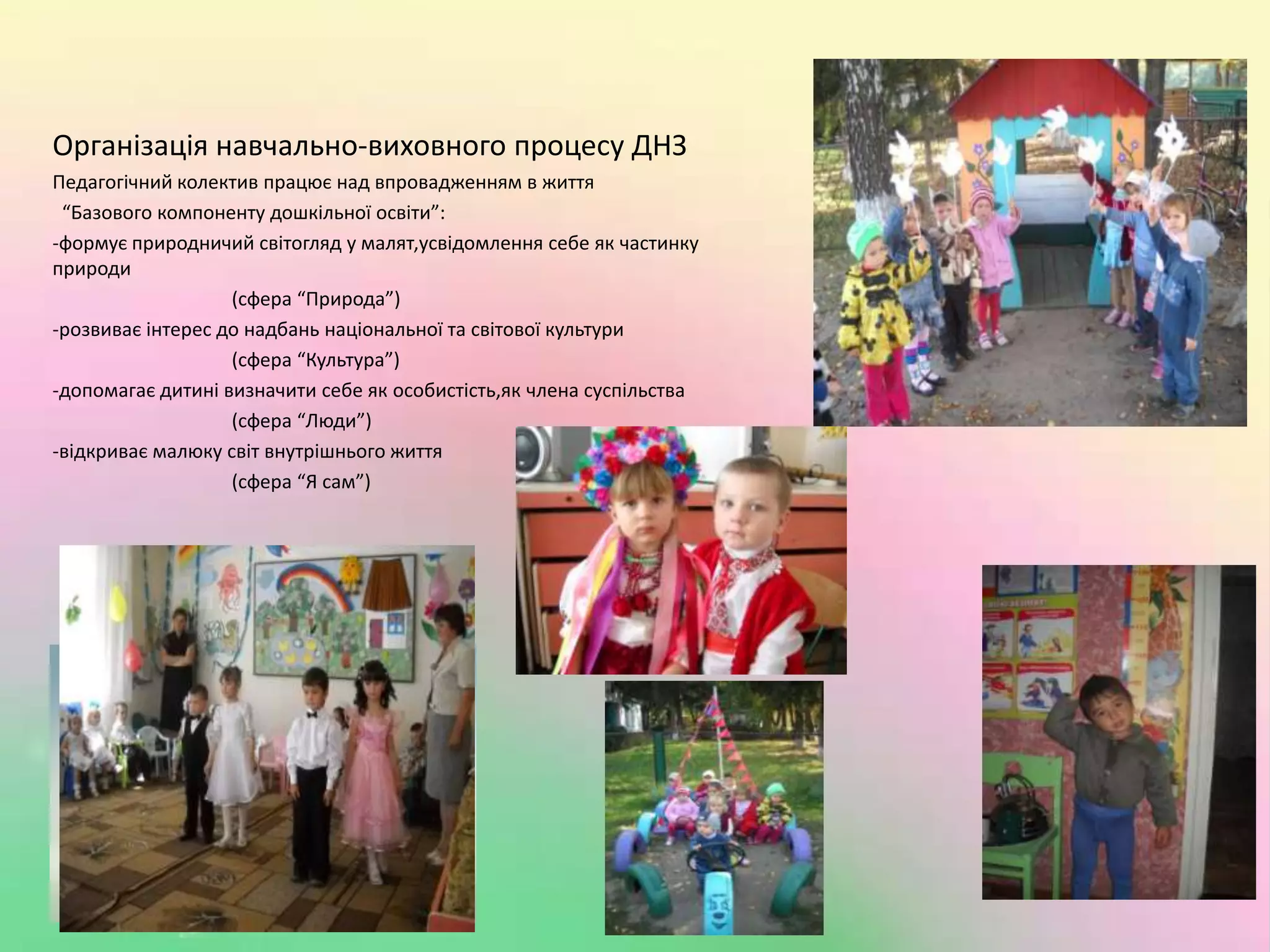 Організація навчально-виховного процесу ДНЗПедагогічний колектив працює над впровадженням в життя  “Базового компоненту дошкільної освіти”:-формує природничий світогляд у малят,усвідомлення себе як частинку природи                                     (сфера “Природа”)-розвиває інтерес до надбань національної та світової культури                                     (сфера “Культура”)-допомагає дитині визначити себе як особистість,як члена суспільства                                     (сфера “Люди”)-відкриває малюку світ внутрішнього життя                                     (сфера “Я сам”)Організа