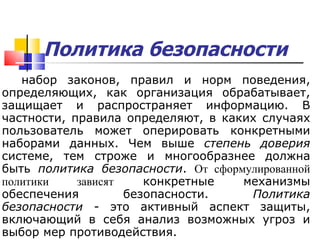 Политика безопасности   набор законов, правил и норм поведения, определяющих, как организация обрабатывает, защищает и распространяет информацию. В частности, правила определяют, в каких случаях пользователь может оперировать конкретными наборами данных. Чем выше  степень доверия  системе, тем строже и многообразнее должна быть  политика безопасности .  О т сформулированной политики  зависят  конкретные механизмы обеспечения безопасности.  Политика безопасности  - это активный аспект защиты, включающий в себя анализ возможных угроз и выбор мер противодействия.  