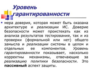 Уровень гарантированности   мера доверия, которая может быть оказана архитектуре и  реализации  ИС. Доверие безопасности может проистекать как из анализа результатов  тестирования , так и из проверки (формальной или нет) общего замысла и  реализации  системы в целом и отдельных ее компонентов.  Уровень гарантированности  показывает, насколько корректны механизмы, отвечающие за  реализацию   политики безопасности . Это  пассивный  аспект защиты. 
