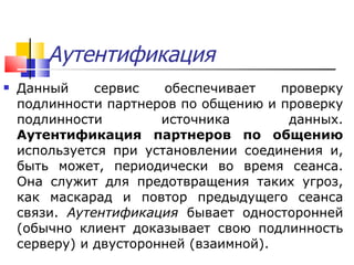 Аутентификация Данный сервис обеспечивает проверку подлинности партнеров по общению и проверку подлинности источника данных.  Аутентификация партнеров по общению  используется при установлении соединения и, быть может, периодически во время сеанса. Она служит для предотвращения таких угроз, как маскарад и повтор предыдущего сеанса связи.  Аутентификация  бывает односторонней (обычно клиент доказывает свою подлинность серверу) и двусторонней (взаимной). 
