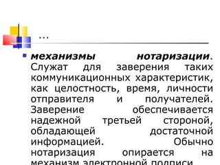 … механизмы нотаризации . Служат для заверения таких коммуникационных характеристик, как целостность, время, личности отправителя и получателей. Заверение обеспечивается надежной третьей стороной, обладающей достаточной информацией. Обычно нотаризация опирается на механизм электронной подписи. 
