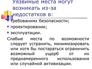 Уязвимые места могут возникать из-за недостатков в: требованиях безопасности;  проектировании;  эксплуатации. Слабые места по возможности следует устранить, минимизировать или хотя бы постараться ограничить возможный ущерб от их преднамеренного использования или случайной активизации. 
