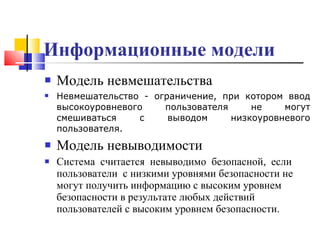 Информационные модели   Модель невмешательства  Невмешательство - ограничение, при котором ввод высокоуровневого пользователя не могут смешиваться с выводом низкоуровневого пользователя. Модель невыводимости  Система  считается  невыводимо  безопасной,  если  пользователи  с низкими уровнями безопасности не могут получить информацию с высоким уровнем безопасности в результате любых действий пользователей с высоким уровнем безопасности.  