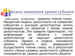 Модель понижения уровня субъекта   небольшо е   ослаблени е   правила чтения снизу. Мандатная модель целостности не позволяет субъектам с высокой целостностью читать информацию из объектов с более низкой целостностью. Это правило гарантирует, что информация из объекта с низкой целостностью не нарушит целостности субъекта. Однако в модели понижения уровня субъекта ему разрешается осуществлять чтение снизу, но в результате такого чтения уровень целостности субъекта понижается до уровня целостности объекта.  
