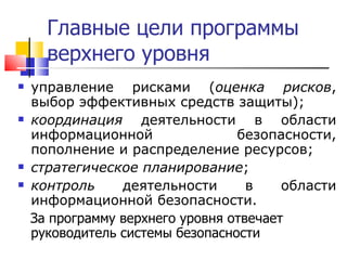 Главные цели программы верхнего уровня управление рисками ( оценка рисков , выбор эффективных средств защиты);  координация  деятельности в области информационной безопасности, пополнение и распределение ресурсов;  стратегическое планирование ;  контроль  деятельности в области информационной безопасности. За программу верхнего уровня отвечает руководитель системы безопасности 